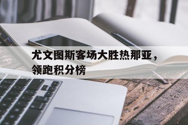尤文图斯客场大胜热那亚，领跑积分榜的简单介绍