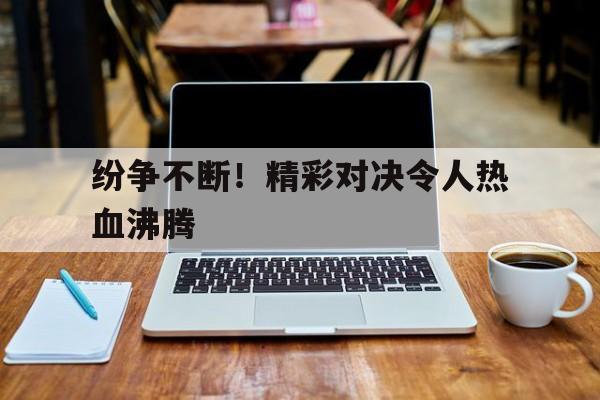 关于纷争不断！精彩对决令人热血沸腾的信息