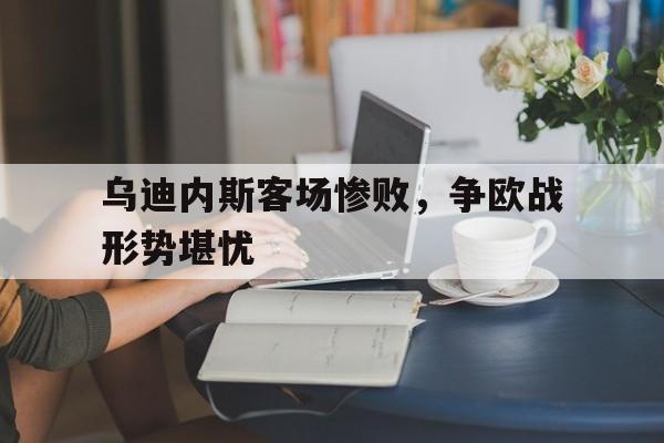 关于乌迪内斯客场惨败，争欧战形势堪忧的信息