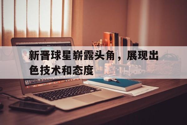 关于新晋球星崭露头角，展现出色技术和态度的信息