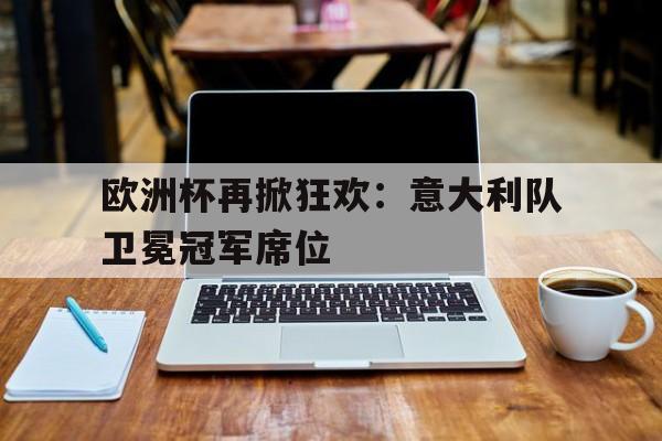 欧洲杯再掀狂欢：意大利队卫冕冠军席位的简单介绍