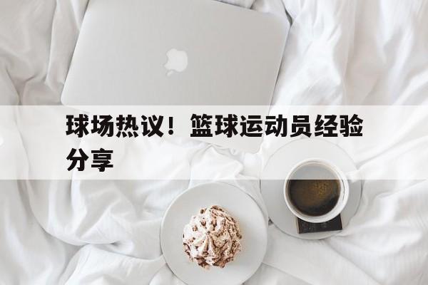 球场热议！篮球运动员经验分享的简单介绍