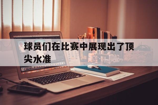 球员们在比赛中展现出了顶尖水准
