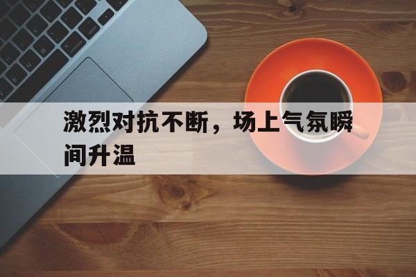 激烈对抗不断，场上气氛瞬间升温的简单介绍
