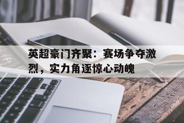 关于英超豪门齐聚：赛场争夺激烈，实力角逐惊心动魄的信息